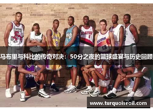马布里与科比的传奇对决：50分之夜的篮球盛宴与历史回顾